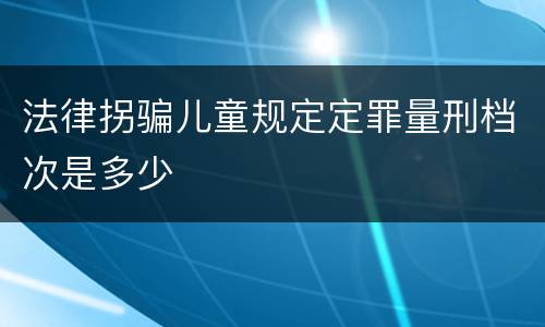 法律拐骗儿童规定定罪量刑档次是多少