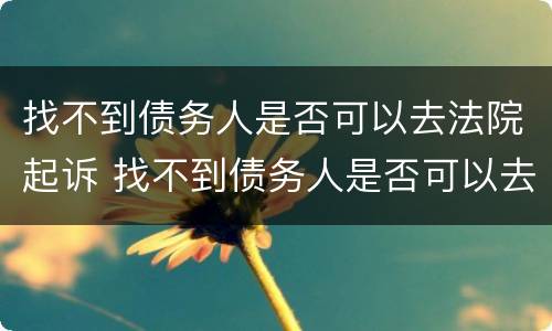 找不到债务人是否可以去法院起诉 找不到债务人是否可以去法院起诉离婚