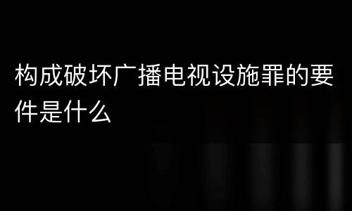 构成破坏广播电视设施罪的要件是什么