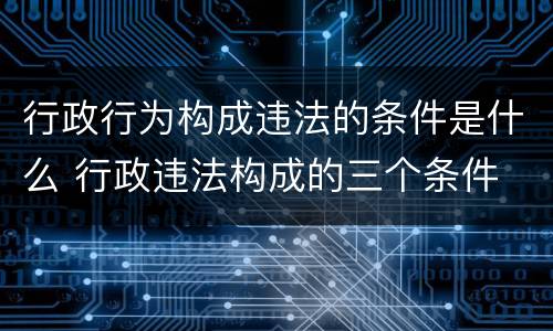 行政行为构成违法的条件是什么 行政违法构成的三个条件