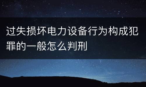 过失损坏电力设备行为构成犯罪的一般怎么判刑