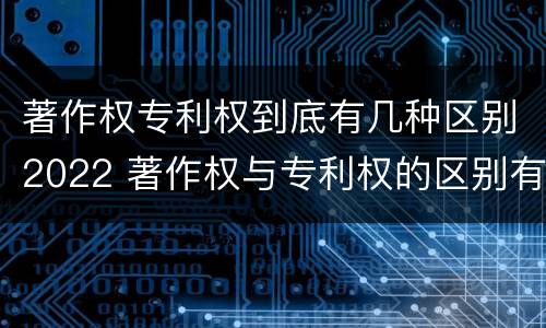 著作权专利权到底有几种区别2022 著作权与专利权的区别有哪些