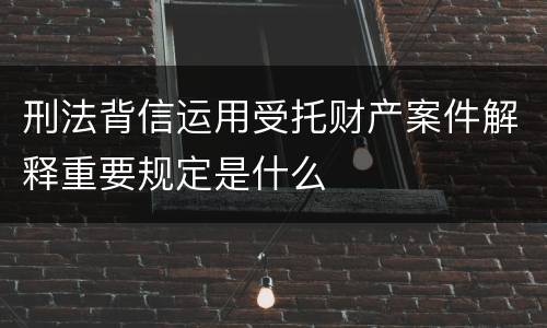 刑法背信运用受托财产案件解释重要规定是什么