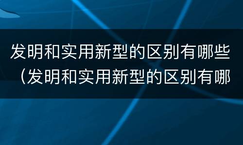 发明和实用新型的区别有哪些（发明和实用新型的区别有哪些呢）
