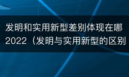 发明和实用新型差别体现在哪2022（发明与实用新型的区别有）