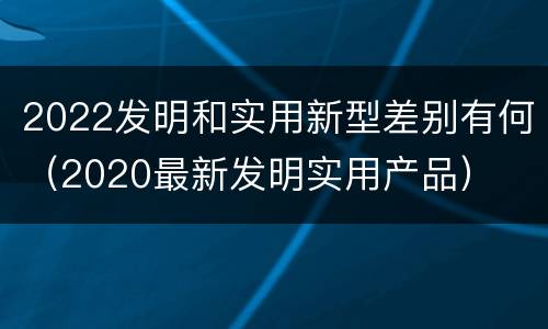 2022发明和实用新型差别有何（2020最新发明实用产品）