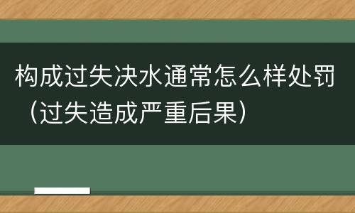 构成过失决水通常怎么样处罚（过失造成严重后果）