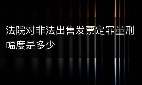 法院对非法出售发票定罪量刑幅度是多少