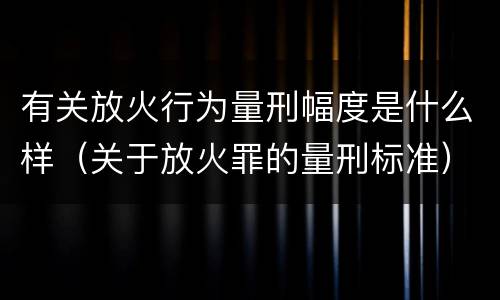 有关放火行为量刑幅度是什么样（关于放火罪的量刑标准）
