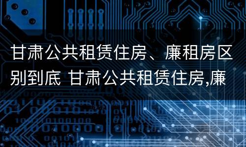 甘肃公共租赁住房、廉租房区别到底 甘肃公共租赁住房,廉租房区别到底在哪