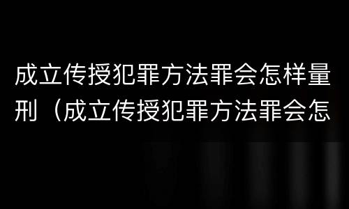成立传授犯罪方法罪会怎样量刑（成立传授犯罪方法罪会怎样量刑呢）