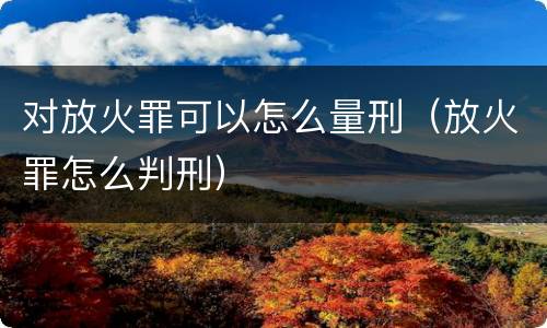 对放火罪可以怎么量刑（放火罪怎么判刑）