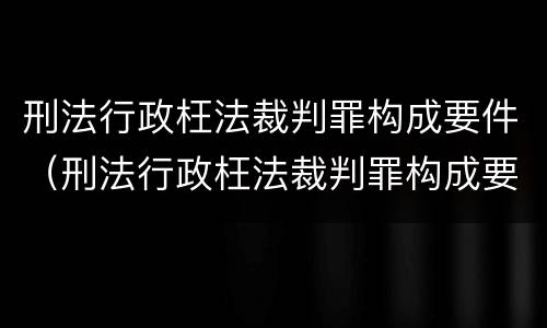 刑法行政枉法裁判罪构成要件（刑法行政枉法裁判罪构成要件包括）