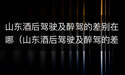 山东酒后驾驶及醉驾的差别在哪（山东酒后驾驶及醉驾的差别在哪里）