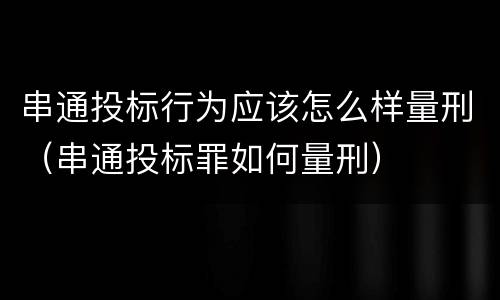 串通投标行为应该怎么样量刑（串通投标罪如何量刑）