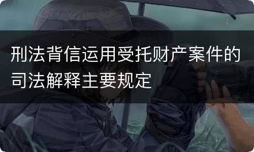 刑法背信运用受托财产案件的司法解释主要规定