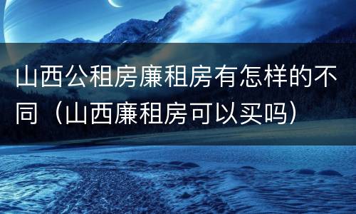 山西公租房廉租房有怎样的不同（山西廉租房可以买吗）