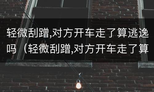 轻微刮蹭,对方开车走了算逃逸吗（轻微刮蹭,对方开车走了算逃逸吗怎么处罚）