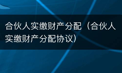合伙人实缴财产分配（合伙人实缴财产分配协议）