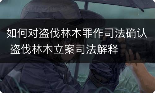 如何对盗伐林木罪作司法确认 盗伐林木立案司法解释