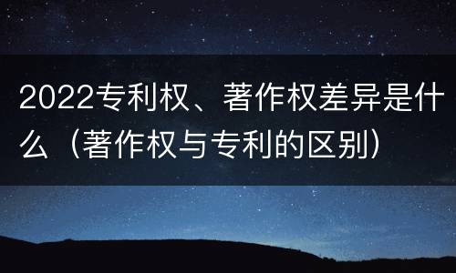 2022专利权、著作权差异是什么（著作权与专利的区别）