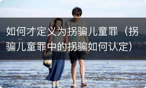 如何才定义为拐骗儿童罪（拐骗儿童罪中的拐骗如何认定）