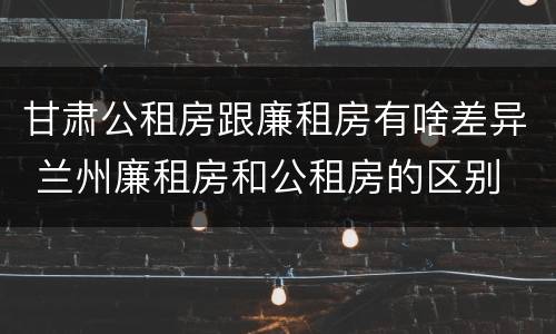 甘肃公租房跟廉租房有啥差异 兰州廉租房和公租房的区别