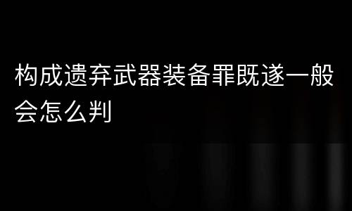 构成遗弃武器装备罪既遂一般会怎么判