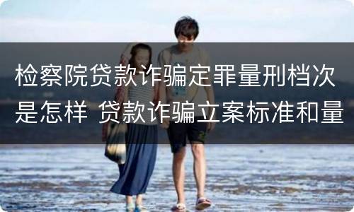 检察院贷款诈骗定罪量刑档次是怎样 贷款诈骗立案标准和量刑标准