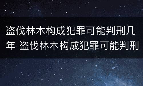 盗伐林木构成犯罪可能判刑几年 盗伐林木构成犯罪可能判刑几年吗