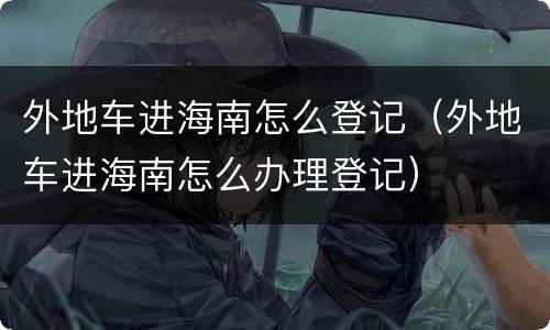 外地车进海南怎么登记（外地车进海南怎么办理登记）