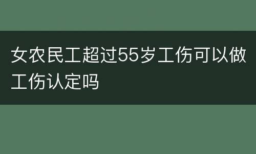 女农民工超过55岁工伤可以做工伤认定吗