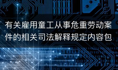 有关雇用童工从事危重劳动案件的相关司法解释规定内容包括什么