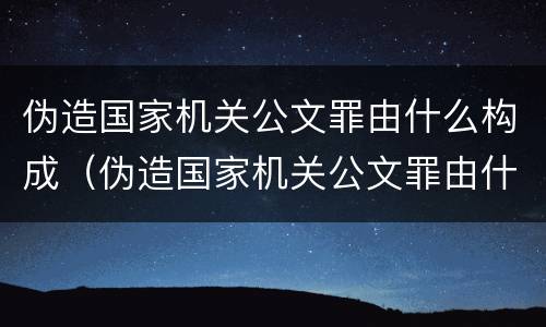 伪造国家机关公文罪由什么构成（伪造国家机关公文罪由什么构成的）