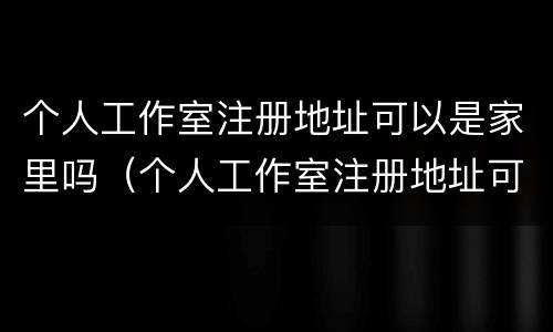 个人工作室注册地址可以是家里吗（个人工作室注册地址可以是家里吗安全吗）