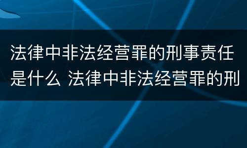 法律中非法经营罪的刑事责任是什么 法律中非法经营罪的刑事责任是什么意思