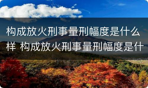 构成放火刑事量刑幅度是什么样 构成放火刑事量刑幅度是什么样的