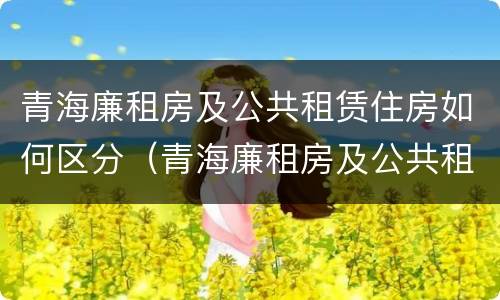 青海廉租房及公共租赁住房如何区分（青海廉租房及公共租赁住房如何区分房号）