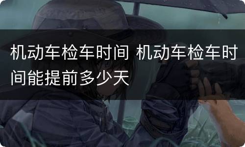 机动车检车时间 机动车检车时间能提前多少天