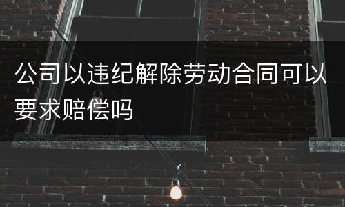 公司以违纪解除劳动合同可以要求赔偿吗