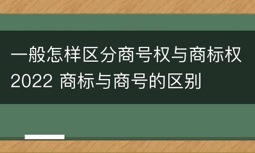 一般怎样区分商号权与商标权2022 商标与商号的区别