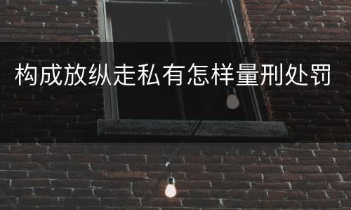 构成放纵走私有怎样量刑处罚