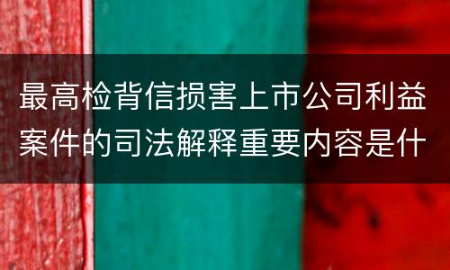 最高检背信损害上市公司利益案件的司法解释重要内容是什么