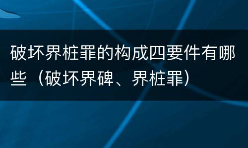 破坏界桩罪的构成四要件有哪些（破坏界碑、界桩罪）