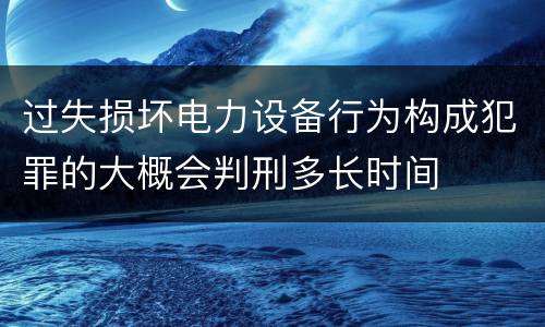 过失损坏电力设备行为构成犯罪的大概会判刑多长时间