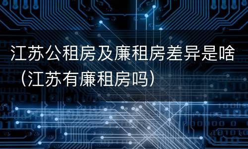 江苏公租房及廉租房差异是啥（江苏有廉租房吗）