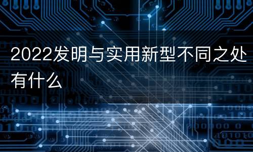 2022发明与实用新型不同之处有什么