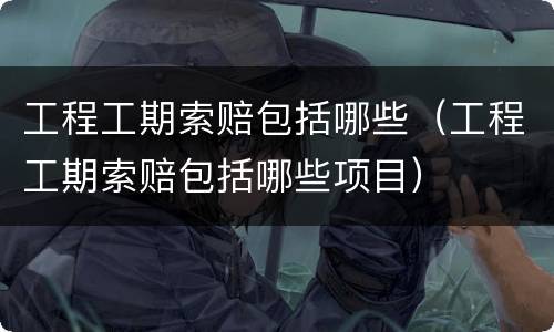 工程工期索赔包括哪些（工程工期索赔包括哪些项目）