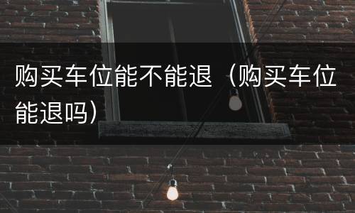 购买车位能不能退（购买车位能退吗）
