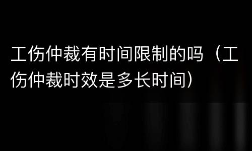 工伤仲裁有时间限制的吗（工伤仲裁时效是多长时间）